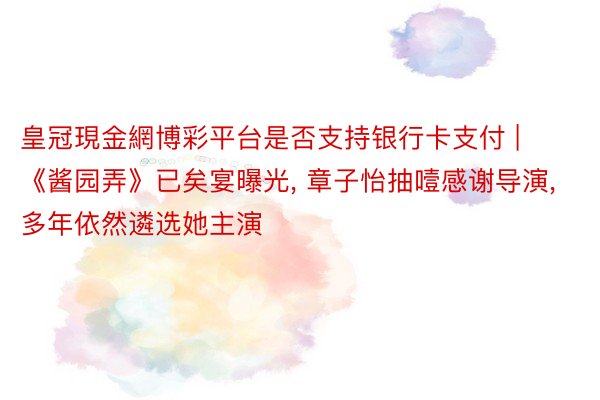 皇冠現金網博彩平台是否支持银行卡支付 | 《酱园弄》已矣宴曝光, 章子怡抽噎感谢导演, 多年依然遴选她主演