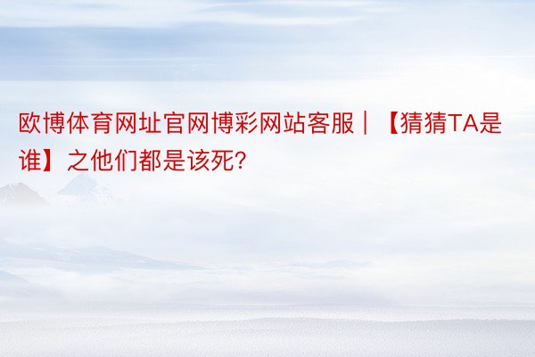 欧博体育网址官网博彩网站客服 | 【猜猜TA是谁】之他们都是该死？