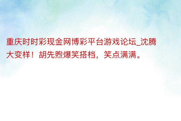 重庆时时彩现金网博彩平台游戏论坛_沈腾大变样！胡先煦爆笑搭档，笑点满满。