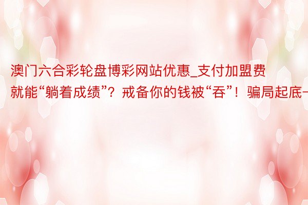 澳门六合彩轮盘博彩网站优惠_支付加盟费就能“躺着成绩”？戒备你的钱被“吞”！骗局起底→