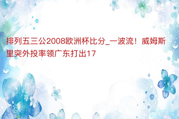 排列五三公2008欧洲杯比分_一波流！威姆斯里突外投率领广东打出17