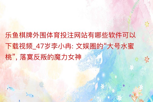 乐鱼棋牌外围体育投注网站有哪些软件可以下载视频_47岁李小冉: 文娱圈的“大号水蜜桃”, 落寞反叛的魔力女神