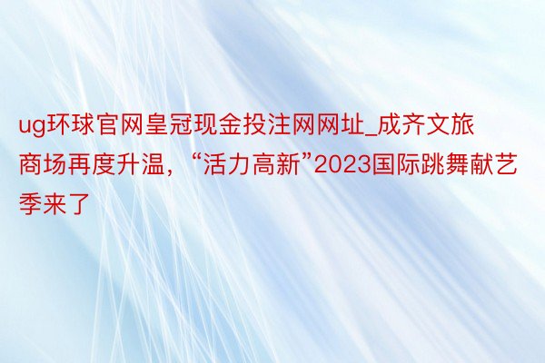 ug环球官网皇冠现金投注网网址_成齐文旅商场再度升温,“活力高新”2023国际跳舞献艺季来了