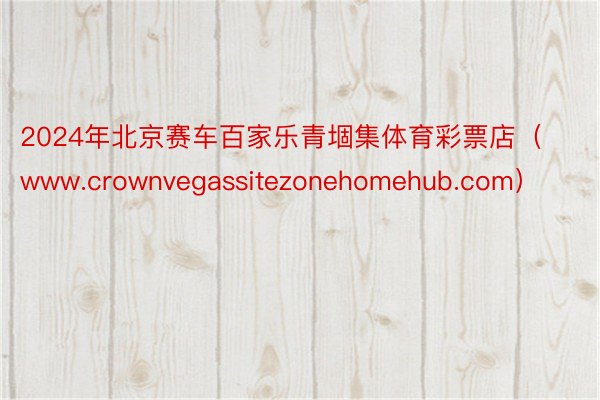 2024年北京赛车百家乐青堌集体育彩票店（www.crownvegassitezonehomehub.com）