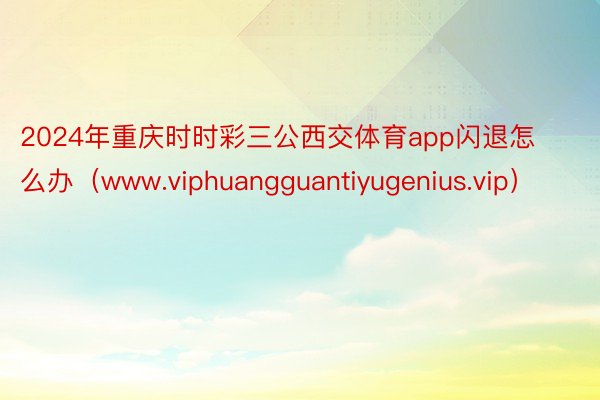 2024年重庆时时彩三公西交体育app闪退怎么办（www.viphuangguantiyugenius.vip）