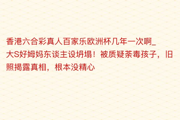 香港六合彩真人百家乐欧洲杯几年一次啊_大S好姆妈东谈主设坍塌！被质疑荼毒孩子，旧照揭露真相，根本没精心