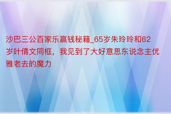 沙巴三公百家乐赢钱秘籍_65岁朱玲玲和62岁叶倩文同框，我见到了大好意思东说念主优雅老去的魔力