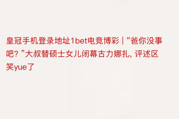 皇冠手机登录地址1bet电竞博彩 | “爸你没事吧? ”大叔替硕士女儿闭幕古力娜扎, 评述区笑yue了
