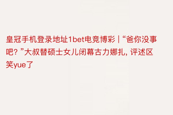 皇冠手机登录地址1bet电竞博彩 | “爸你没事吧? ”大叔替硕士女儿闭幕古力娜扎， 评述区笑yue了