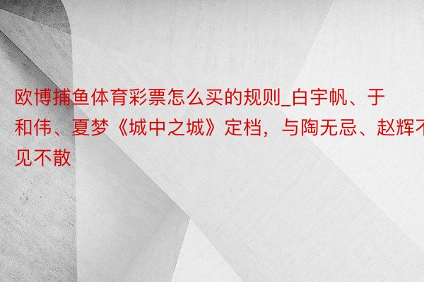 欧博捕鱼体育彩票怎么买的规则_白宇帆、于和伟、夏梦《城中之城》定档，与陶无忌、赵辉不见不散