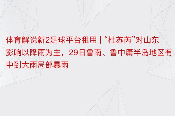 体育解说新2足球平台租用 | “杜苏芮”对山东影响以降雨为主，29日鲁南、鲁中庸半岛地区有中到大雨局部暴雨