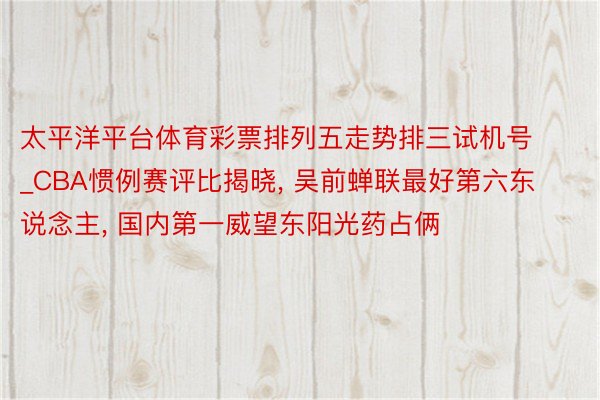 太平洋平台体育彩票排列五走势排三试机号_CBA惯例赛评比揭晓, 吴前蝉联最好第六东说念主, 国内第一威望东阳光药占俩