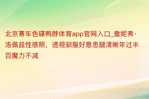 北京赛车色碟鸭脖体育app官网入口_詹妮弗·洛佩兹性感照，透视驯服好意思腿清晰年过半百魔力不减