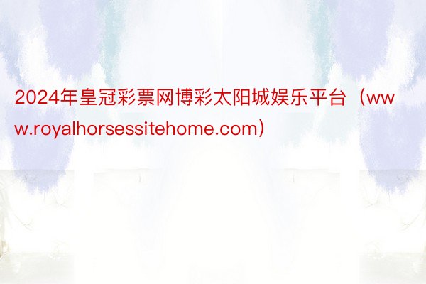 2024年皇冠彩票网博彩太阳城娱乐平台（www.royalhorsessitehome.com）
