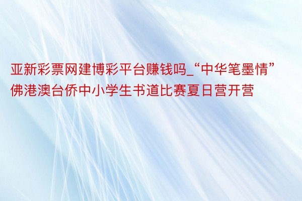 亚新彩票网建博彩平台赚钱吗_“中华笔墨情”佛港澳台侨中小学生书道比赛夏日营开营