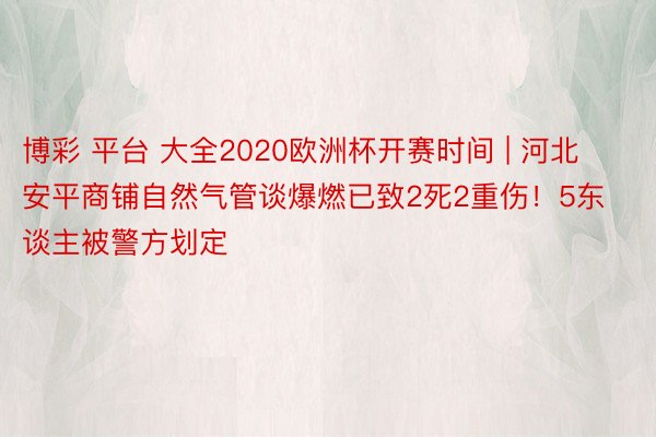 博彩 平台 大全2020欧洲杯开赛时间 | 河北安平商铺自然气管谈爆燃已致2死2重伤！5东谈主被警方划定