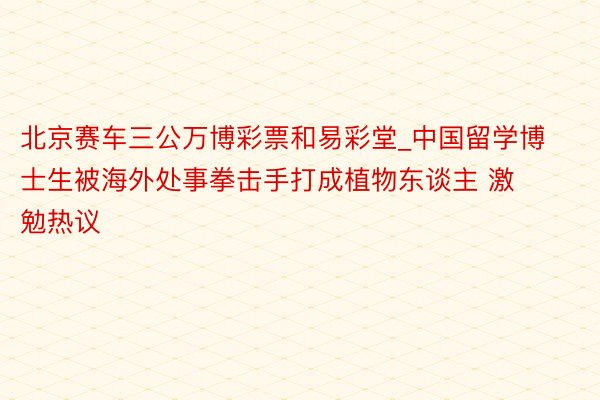 北京赛车三公万博彩票和易彩堂_中国留学博士生被海外处事拳击手打成植物东谈主 激勉热议