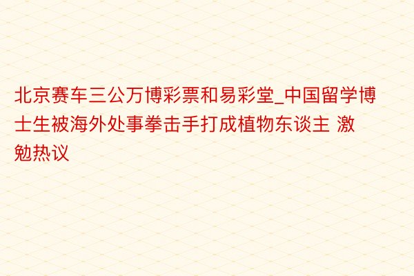 北京赛车三公万博彩票和易彩堂_中国留学博士生被海外处事拳击手打成植物东谈主 激勉热议