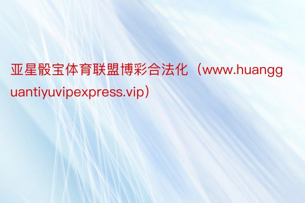 亚星骰宝体育联盟博彩合法化（www.huangguantiyuvipexpress.vip）
