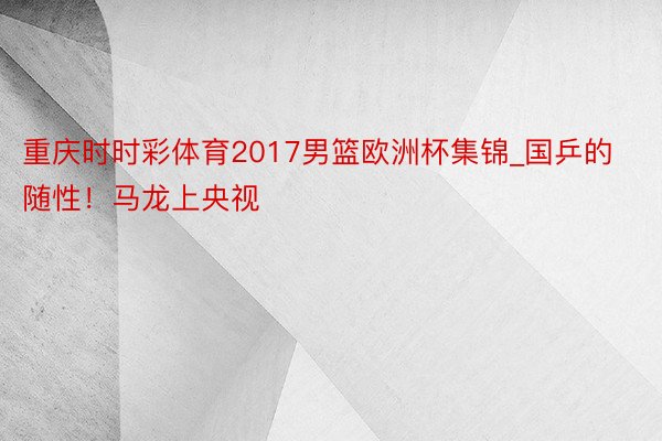 重庆时时彩体育2017男篮欧洲杯集锦_国乒的随性！马龙上央视