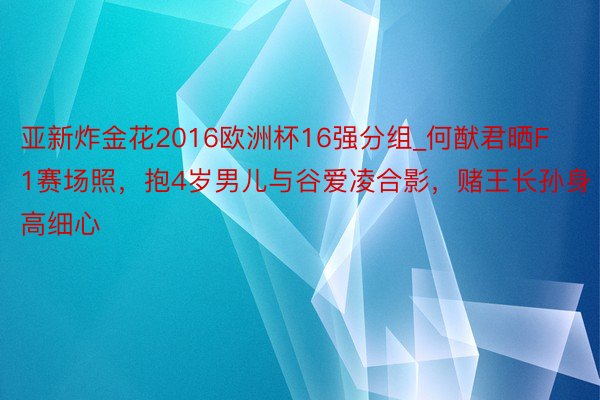 亚新炸金花2016欧洲杯16强分组_何猷君晒F1赛场照，抱4岁男儿与谷爱凌合影，赌王长孙身高细心