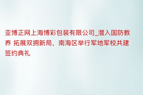 亚博正网上海博彩包装有限公司_潜入国防教养 拓展双拥新局，南海区举行军地军校共建签约典礼