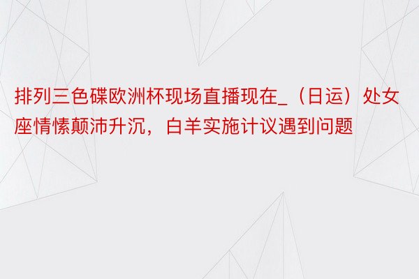 排列三色碟欧洲杯现场直播现在_（日运）处女座情愫颠沛升沉，白羊实施计议遇到问题