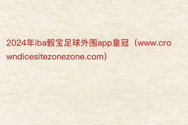 2024年iba骰宝足球外围app皇冠（www.crowndicesitezonezone.com）
