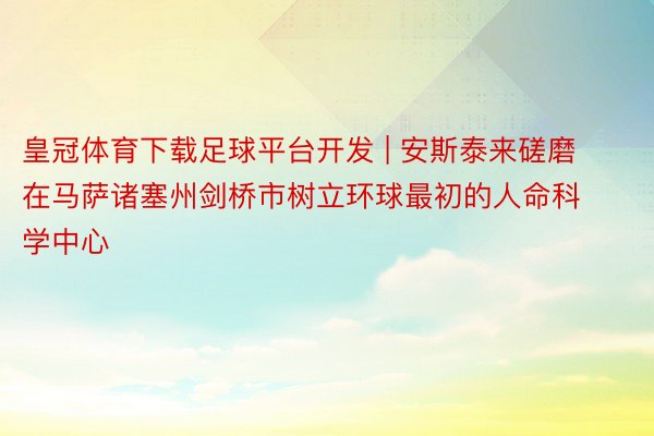 皇冠体育下载足球平台开发 | 安斯泰来磋磨在马萨诸塞州剑桥市树立环球最初的人命科学中心