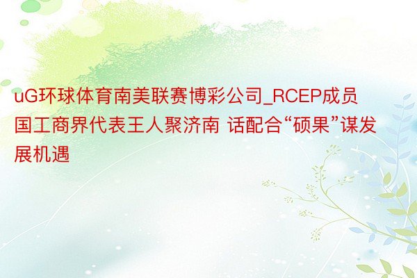 uG环球体育南美联赛博彩公司_RCEP成员国工商界代表王人聚济南 话配合“硕果”谋发展机遇