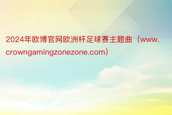 2024年欧博官网欧洲杯足球赛主题曲（www.crowngamingzonezone.com）