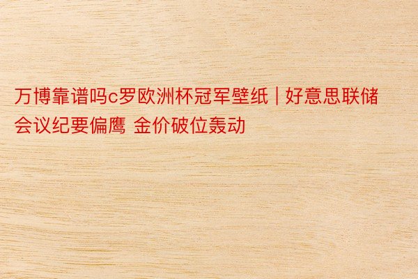 万博靠谱吗c罗欧洲杯冠军壁纸 | 好意思联储会议纪要偏鹰 金价破位轰动