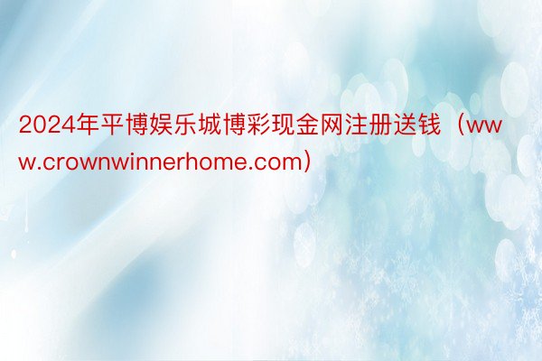 2024年平博娱乐城博彩现金网注册送钱(www.crownwinnerhome.com)