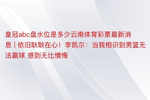 皇冠abc盘水位是多少云南体育彩票最新消息 | 依旧耿耿在心！李凯尔：当我相识到男篮无法赢球 感到无比懊悔