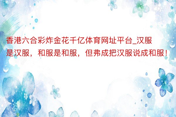 香港六合彩炸金花千亿体育网址平台_汉服是汉服，和服是和服，但弗成把汉服说成和服！