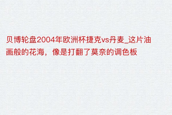 贝博轮盘2004年欧洲杯捷克vs丹麦_这片油画般的花海，像是打翻了莫奈的调色板