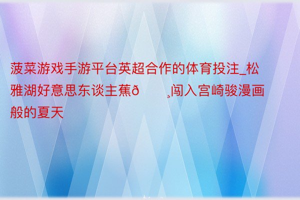 菠菜游戏手游平台英超合作的体育投注_松雅湖好意思东谈主蕉🌸闯入宫崎骏漫画般的夏天