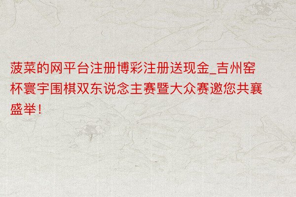 菠菜的网平台注册博彩注册送现金_吉州窑杯寰宇围棋双东说念主赛暨大众赛邀您共襄盛举！