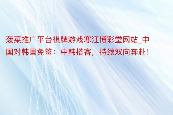 菠菜推广平台棋牌游戏寒江博彩堂网站_中国对韩国免签：中韩搭客，持续双向奔赴！