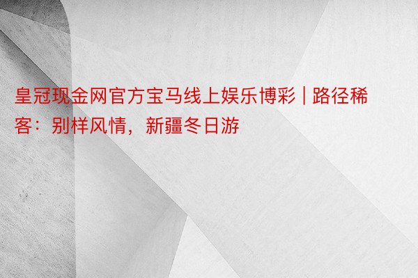 皇冠现金网官方宝马线上娱乐博彩 | 路径稀客：别样风情，新疆冬日游