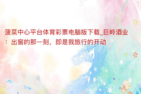 菠菜中心平台体育彩票电脑版下载_巨岭酒业:出窖的那一刻,即是我旅行的开动