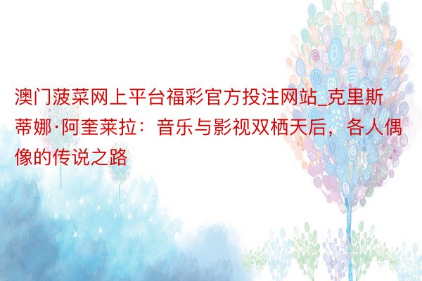 澳门菠菜网上平台福彩官方投注网站_克里斯蒂娜·阿奎莱拉：音乐与影视双栖天后，各人偶像的传说之路