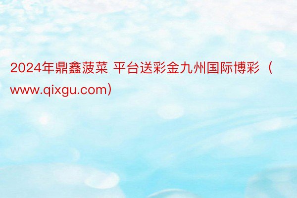 2024年鼎鑫菠菜 平台送彩金九州国际博彩（www.qixgu.com）