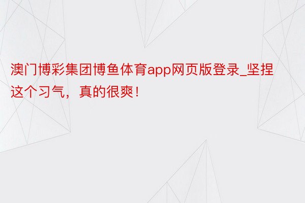 澳门博彩集团博鱼体育app网页版登录_坚捏这个习气,真的很爽!