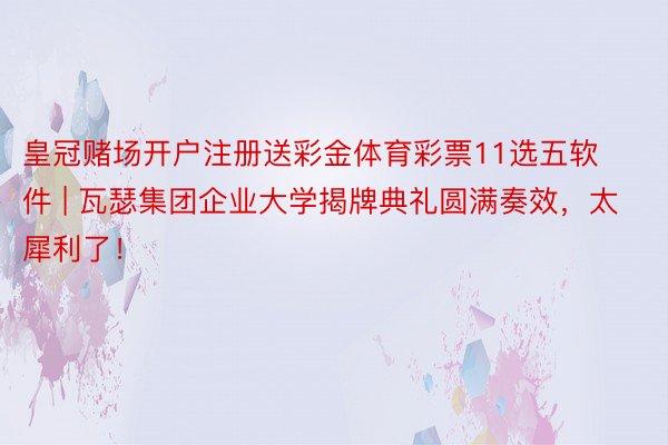 皇冠赌场开户注册送彩金体育彩票11选五软件 | 瓦瑟集团企业大学揭牌典礼圆满奏效,太犀利了!