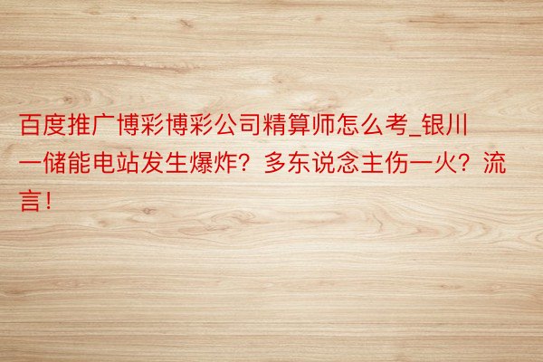 百度推广博彩博彩公司精算师怎么考_银川一储能电站发生爆炸？多东说念主伤一火？流言！