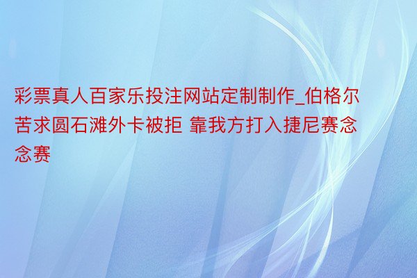彩票真人百家乐投注网站定制制作_伯格尔苦求圆石滩外卡被拒 靠我方打入捷尼赛念念赛