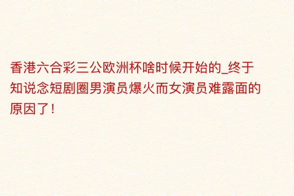 香港六合彩三公欧洲杯啥时候开始的_终于知说念短剧圈男演员爆火而女演员难露面的原因了！
