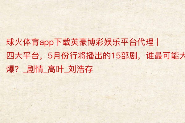球火体育app下载英豪博彩娱乐平台代理 | 四大平台，5月份行将播出的15部剧，谁最可能大爆？_剧情_高叶_刘浩存
